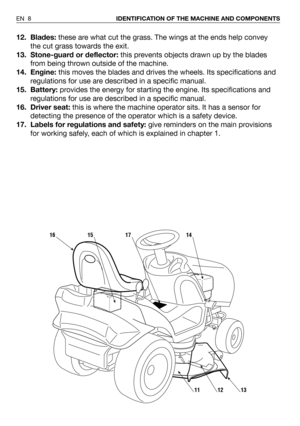 Page 912. Blades:these are what cut the grass. The wings at the ends help convey
the cut grass towards the exit.
13. Stone-guard or deflector:this prevents objects drawn up by the blades
from being thrown outside of the machine.   
14. Engine:this moves the blades and drives the wheels. Its specifications and
regulations for use are described in a specific manual.
15. Battery:provides the energy for starting the engine. Its specifications and
regulations for use are described in a specific manual.
16. Driver...