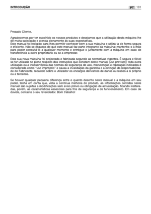 Page 103PTINTRODUÇÃO101
Prezado Cliente,
Agradecemos por ter escolhido os nossos produtos e desejamos que a utilização desta máquina lhe
dê muita satisfação e atenda plenamente às suas expectativas.
Este manual foi redigido para lhes permitir conhecer bem a sua máquina e utilizá-la de forma segura
e eficiente. Não se esqueça de que este manual faz parte integrante da máquina; mantenha-o à mão
para poder consultá-lo a qualquer momento e entregue-o juntamente com a máquina em caso de
transferência a outro...