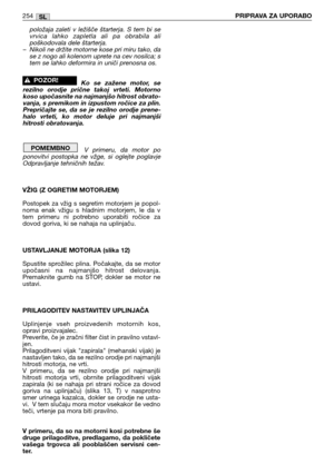 Page 256položaja  zaleti  v  ležišče  štarterja.  S  tem  bi  se
vrvica  lahko  zapletla  ali  pa  obrabila  ali
poškodovala dele štarterja. 
– Nikoli ne držite motorne kose pri miru tako, da
se z nogo ali kolenom uprete na cev nosilca; s
tem se lahko deformira in uniči prenosna os.
Ko  se  zažene  motor,  se
rezilno  orodje  prične  takoj  vrteti.  Motorno
koso upočasnite na najmanjšo hitrost obrato-
vanja, s premikom in izpustom ročice za plin. 
Prepričajte  se,  da  se  je  rezilno  orodje  prene-
halo...