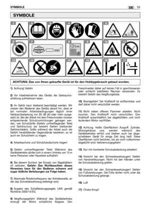 Page 57SYMBOLE55DE
SYMBOLE
-1     min
1345
67891011
121314151617
2
1)Achtung! Gefahr
2)Vor Inbetriebnahme des Geräts die Gebrauchs-
anleitung aufmerksam lesen.
3)Ihr Gehör kann bleibend beschädigt werden. Wir
weisen den Bediener des Geräts darauf hin, dass er
bei normalen Arbeitsbedingungen täglich einer
Geräuschbelastung von 85 dB (A) oder mehr ausge-
setzt ist. Bei der Arbeit mit dem Freischneider müssen
entsprechende Schutzvorrichtungen getragen wer-
den, wie Schutzbrille (Gefahr umherfliegender Teile)
und...