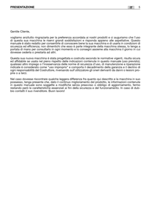 Page 7ITPRESENTAZIONE5
Gentile Cliente,
vogliamo anzitutto ringraziarla per la preferenza accordata ai nostri prodotti e ci auguriamo che l’uso
di questa sua macchina le riservi grandi soddisfazioni e risponda appieno alle aspettative. Questo
manuale è stato redatto per consentirle di conoscere bene la sua macchina e di usarla in condizioni di
sicurezza ed efficienza; non dimentichi che esso è parte integrante della macchina stessa, lo tenga a
portata di mano per consultarlo in ogni momento e lo consegni...