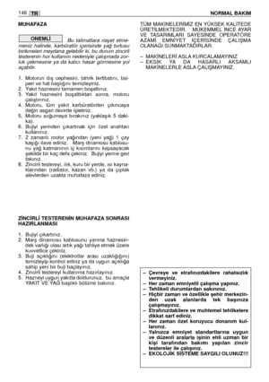 Page 148MUHAFAZA
Bu  talimatlara  riayet  etme-
meniz  halinde,  karbüratör  içerisinde  ya¤  tortusu
birikmeleri meydana gelebilir ki, bu durum zincirli
testerenin hor kullanım nedeniyle çalıﬂmada zor-
luk  çekmesine  ya  da  kalıcı  hasar  görmesine  yol
açabilir.
1. Motorun  dıﬂ  cephesini,  tahrik  tertibatını,  bsi-
peri ve hat baﬂlı¤ını temizleyiniz. 
2. Yakıt haznesini tamamen boﬂaltınız. 
3. Yakıt  haznesini  boﬂalttıktan  sonra,  motoru
çalıﬂtırınız. 
4. Motoru,  tüm  yakıt  karbüratörden  çıkıncaya...