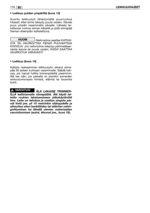 Page 178• Leikkuu puiden ympäriltä (kuva 13)
Suorita leikkuutyö lähestymällä puunrunkoa
hitaasti, ettei siima iskeydy puuta vasten. Kävele
puun ympäri vasemmalta oikealle. Lähesty lei-
kattavaa ruohoa siiman kärjellä ja pidä siimapää
hieman eteenpäin kallistettuna.
Nailonsiima saattaa KATKAI-
STA TAI VAURIOITTAA PIENIÄ PUUVARTISIA
KASVEJA. Jos nailonsiima iskeytyy pehmeäkaar-
naista kasvia tai puuta vasten, KASVI SAATTAA
VAURIOITUA VAKAVASTI
• Leikkuu (kuva 14)
Kallista raskaamman leikkuutyön aikana siima-
pää...