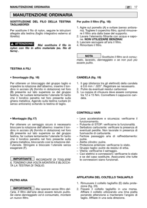 Page 19SOSTITUZIONE DEL FILO DELLA TESTINA
TAGLIABORDI
Per sostituire il filo di nylon, seguire le istruzioni
allegate alla testina (foglio integrativo esterno al
libretto)
Mai sostituire il filo in
nylon con filo in altro materiale (es. filo di
ferro) .
TESTINA A FILI
• Smontaggio (fig. 16)
Per ottenere un bloccaggio del gruppo taglio e
impedire la rotazione dell’alberino, inserire il ton-
dino in acciaio (A) (fornito in dotazione) nel foro
(B) presente sul lato superiore sx del gruppo
testina, far ruotare...