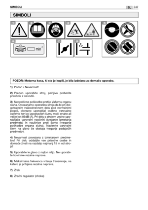 Page 249SLSIMBOLI247
1)Pozor! / Nevarnost!
2)Preden  uporabite  stroj,  pažljivo  preberite
priročnik z navodili.
3)Nepreklicne poškodbe pretijo Vašemu organu
sluha. Opozarjamo operatera stroja da bi pri dol-
gotrajnem  vsakodnevnem  delu  pod  normalnimi
pogoji,  obvezno  uporabljal  osebno  varovalno
opremo ker bo izpostavljen šumu moči enake ali
večje kot 85dB (A). Pri delu s strojem vedno upo-
rabljajte  varovalni  naočniki  (tveganje  izmetanja
predmeta)  in  naušnice  proti  šumu  (tveganje
poškodbe...