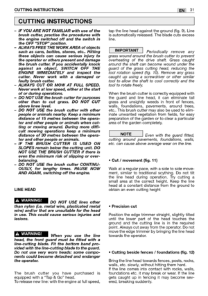 Page 33–IF YOU ARE NOT FAMILIAR with use of the
brush cutter, practise the procedures with
the engine switched off and the switch in
the OFF “STOP” position.
–ALWAYS FREE THE WORK AREA of objects
such as cans, bottles, stones, etc.. Hitting
these objects can cause serious injury to
the operator or others present and damage
the brush cutter. If you accidentally knock
against an object, SWITCH OFF THE
ENGINE IMMEDIATELY and inspect the
cutter. Never work with a damaged or
faulty brush cutter.
–ALWAYS CUT OR MOW...