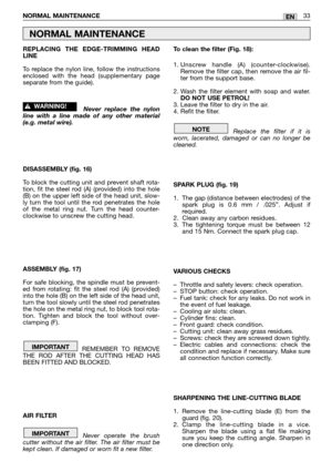 Page 35REPLACING THE EDGE-TRIMMING HEAD
LINE
To replace the nylon line, follow the instructions
enclosed with the head (supplementary page
separate from the guide).
Never replace the nylon
line with a line made of any other material
(e.g. metal wire). 
DISASSEMBLY (fig. 16)
To block the cutting unit and prevent shaft rota-
tion, fit the steel rod (A) (provided) into the hole
(B) on the upper left side of the head unit, slow-
ly turn the tool until the rod penetrates the hole
of the metal ring nut. Turn the head...