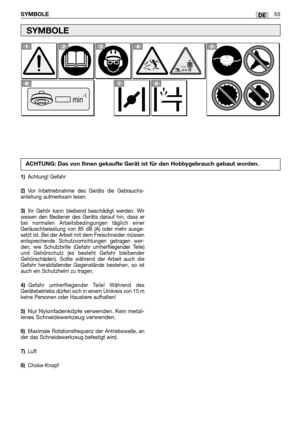 Page 57SYMBOLE55DE
SYMBOLE
1)Achtung! Gefahr
2)Vor Inbetriebnahme des Geräts die Gebrauchs-
anleitung aufmerksam lesen.
3)Ihr Gehör kann bleibend beschädigt werden. Wir
weisen den Bediener des Geräts darauf hin, dass er
bei normalen Arbeitsbedingungen täglich einer
Geräuschbelastung von 85 dB (A) oder mehr ausge-
setzt ist. Bei der Arbeit mit dem Freischneider müssen
entsprechende Schutzvorrichtungen getragen wer-
den, wie Schutzbrille (Gefahr umherfliegender Teile)
und Gehörschutz (es besteht Gefahr...