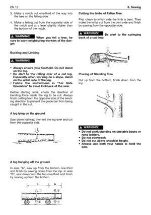 Page 13EN 126. Sawing
3. Make a notch cut one-third of the way into
the tree on the felling side.
4. Make a felling cut from the opposite side of
the notch and at a level slightly higher than
the bottom of the notch.
When you fell a tree, be
sure to warn neighboring workers of the dan-
ger.
Bucking and Limbing
•Always ensure your foothold. Do not stand
on the log.
•Be alert to the rolling over of a cut log.
Especially when working on a slope, stand
on the uphill side of the log.
•Follow the instructions in “For...