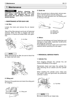 Page 147. MaintenanceEN 13
Before cleaning, the
inspecting or repairing the unit, make sure
that engine has stopped and is cool.
Disconnect the spark plug to prevent acci-
dental starting.
•MAINTENANCE AFTER EACH USE
1. Air filter
Loosen the knob and remove the air cleaner
cover. 
Take off the filter element and brush off attached
sawdust. When the filter is clogged with dust,
separate it in halves and shake-wash with gaso-
line.
When servicing the air filter, be sure to block the
air intake hole with cloth.
2....