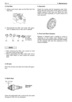 Page 15EN 147. Maintenance
2. Fuel filter
1. Using a wire hook, take out the filter from the
filler port.
2. Disassemble the filter and wash with gaso-
line, or replace with a new one if needed.
•After removing the filter, use a pinch to hold
the end of the suction pipe.
•When assembling the filter, take care not to
allow filter fibers or dust inside the suction
pipe.
3. Oil tank
Drain the oil tank and clean the inside with gaso-
line.
4. Spark plug
Clean the electrodes with a wire brush and reset
the gap to...