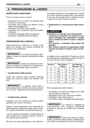 Page 13PREPARAZIONE AL LAVORO7IT
VERIFICA DELLA MACCHINA
Prima di iniziare il lavoro occorre:
–controllare che non vi siano viti allentate sulla
macchina e sulla barra;
–controllare che la catena sia affilata e senza
segni di danneggiamento;
–controllare che il filtro aria sia pulito;
–controllare che le protezioni siano ben fissate
e efficienti;
–controllare il fissaggio delle impugnature;
–controllare l’efficienza del freno catena.
PREPARAZIONE DELLA MISCELA
Questa macchina è dotata di un motore a due
tempi...