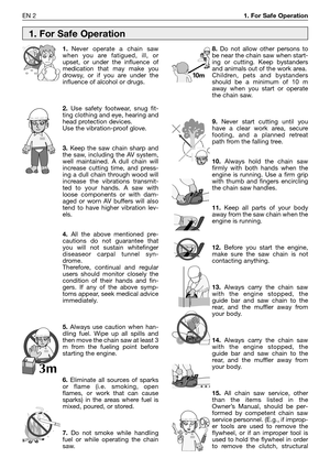 Page 21EN 21. For Safe Operation
1.Never operate a chain saw
when you are fatigued, ill, or
upset, or under the influence of
medication that may make you
drowsy, or if you are under the
influence of alcohol or drugs.
2.Use safety footwear, snug fit-
ting clothing and eye, hearing and
head protection devices.
Use the vibration-proof glove.
3.Keep the saw chain sharp and
the saw, including the AV system,
well maintained. A dull chain will
increase cutting time, and press-
ing a dull chain through wood will...