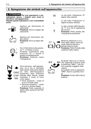 Page 7Per una operazione e ma-
nutenzione sicura, i simboli sono incisi in
altorilievo sull’apparecchio.
Seguite queste indicazioni e non commettete
errori.
Apertura per rifornimento di
carburante
Posizione:Vicino al tappo del
carburante
Apertura per rifornimento olio
alla catena
Posizione:Vicino al tappo del-
l’olio
Con l’interruttore nella posizio-
ne “I”, il motore si avvia.
Portando l’interruttore nella
posizione “O”; il motore si
arresta immediatamente.
Posizione:Anteriore, sopra
l’impugnatura....