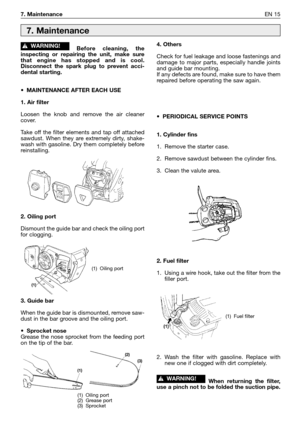 Page 167. MaintenanceEN 15
Before cleaning, the
inspecting or repairing the unit, make sure
that engine has stopped and is cool.
Disconnect the spark plug to prevent acci-
dental starting.
•MAINTENANCE AFTER EACH USE
1. Air filter
Loosen the knob and remove the air cleaner
cover. 
Take off the filter elements and tap off attached
sawdust. When they are extremely dirty, shake-
wash with gasoline. Dry them completely before
reinstalling.
2. Oiling port
Dismount the guide bar and check the oiling port
for...