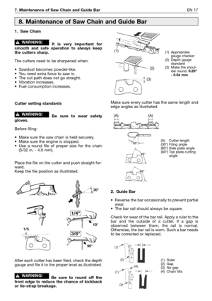 Page 187. Maintenance of Saw Chain and Guide BarEN 17
1. Saw Chain
It is very important for
smooth and safe operation to always keep
the cutters sharp.
The cutters need to be sharpened when:
•Sawdust becomes powder-like.
•You need extra force to saw in.
•The cut path does not go straight.
•Vibration increases.
•Fuel consumption increases.
Cutter setting standards
Be sure to wear safety
gloves.
Before filing:
•Make sure the saw chain is held securely.
•Make sure the engine is stopped.
•Use a round file of proper...