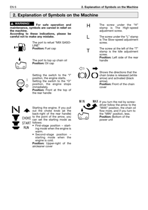 Page 7EN 62. Explanation of Symbols on the Machine
For safe operation and
maintenance, symbols are carved in relief on
the machine.
According to these indications, please be
careful not to make any mistake.
The port to refuel “MIX GASO-
LINE”
Position:Fuel cap
The port to top up chain oil
Position:Oil cap
Setting the switch to the “I”
position, the engine starts.
Setting the switch to the “O”
position, the engine stops
immediately.
Position: Front at the top of
the rear handle
Starting the engine. If you pull...