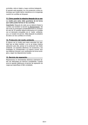 Page 24
ES-4
enchúfela, retire el objeto y luego continúe trabajando. 
El aparato está equipado con una protección contra so-
brecarga  que  impide  daños  mecánicos  en  el  engranaje 
cuando los cuchillas se bloquean.
11. Cómo guardar la máquina después de su uso
La  cizalla  para  setos  debe  guardarse  de  tal  forma 
que nadie pueda herirse en las cuchillas.
Importante: Después de cada uso se debería limpiar la 
cuchilla  (vea  también  la  sección 8.  Mantenimiento).  De 
ese modo se prolongará...