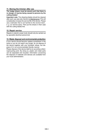 Page 14
GB-4
11. Storing the trimmer after useThe  hedge  shears  must  be  stored  such  that  there  is no danger of injuries being caused to persons by the cutting blades!Important note: The shearing blades should be cleaned after each use.(see also Section 8. Maintenance).This will considerably increase the service life of the device. Please use  a  lubricator  that  is  not  harmful  to  the  environ-ment  , e. g. our service spray. Then put the shears in their case with the cutting blades ﬁ rst.
12....