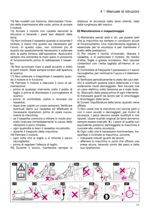 Page 13I| Manuale di istruzioni
13) Nei modelli con trazione, disinnestare l’inne-
sto della trasmissione alle ruote, prima di avviare
il motore.
14) Avviare il motore con cautela secondo le
istruzioni e tenendo i piedi ben distanti dalla
lama. 
15) Non inclinare il rasaerba quando si accende il
motore, a meno che questo sia necessario per
l’avvio. In questo caso, non inclinarlo più di
quanto sia assolutamente necessario e sollevare
solo la parte lontana dall’operatore. Assicurarsi
sempre che entrambe le mani...