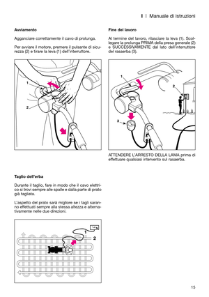 Page 17I| Manuale di istruzioni
15 Avviamento
Agganciare correttamente il cavo di prolunga.
Per avviare il motore, premere il pulsante di sicu-
rezza (2) e tirare la leva (1) dell’interruttore.
Taglio dell’erba
Durante il taglio, fare in modo che il cavo elettri-
co si trovi sempre alle spalle e dalla parte di prato
già tagliata.
L’aspetto del prato sarà migliore se i tagli saran-
no effettuati sempre alla stessa altezza e alterna-
tivamente nelle due direzioni.Fine del lavoro
Al termine del lavoro, rilasciare...