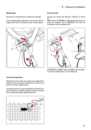 Page 25F| Manuel d’utilisation
23 Démarrage
Accrocher correctement le câble de rallonge.
Pour le démarrage, appuyer sur le bouton de blo-
cage (2) et tirer sur le levier (1) de linterrupteur.
Tonte de la pelouse
Pendant la tonte, faire en sorte que le câble élec-
trique se trouve toujours derrière soi et dans une
partie du terrain déjà tondue.
La pelouse aura un plus bel aspect si elle est tou-
jours tondue à la même hauteur et dans les deux
sens perpendiculaires alternativement.Fin du travail
Lorsque le...