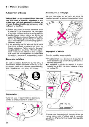 Page 26F| Manuel d’utilisation
24
4. Entretien ordinaire
IMPORTANT – Il est indispensable d’effectuer
des opérations d’entretien régulières et soi-
gnées pour maintenir pendant longtemps les
niveaux de sécurité et les performances origi-
nelles de la machine.
1) Porter des gants de travail résistants avant
deffectuer toute intervention de nettoyage,
dentretien ou bien de réglage sur la machine.
2) Après chaque coupe, enlever les détritus de
gazon et la boue qui se sont accumulés à l’in-
térieur du châssis, pour...