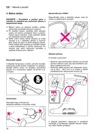 Page 34CZ| Návod k použití
32
4. Běžná údržba
DŮLEŽITÉ  –  Pravidelná  a  pečlivá  péče  o
sekačku  je  nezbytná  pro  zachování  výkonu  a
bezpečnosti stroje.
1) Během  práce  na  sekačce  (čistění,  údržby,
seřizování) používejte pracovní rukavice.
2) Po  každém  sekání,  vyčistěte  skříň  sekačky
vodou  od  nánosu  posekané  trávy  a  prachu.
Pokud  nános  zaschne,  může  způsobit  obtíže
při následném použití sekačky.
3) Nátěr  vnitřní  strany  skříně  sekačky  se  může
oloupat  a  to  v  důsledku  abraziv...