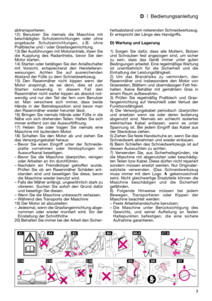 Page 5D| Bedienungsanleitung
abtransportieren.
12) Benutzen Sie niemals die Maschine mit
beschädigten Schutzeinrichtungen oder ohne
angebaute Schutzeinrichtungen, z.B. ohne
Prallbleche und / oder Grasfangeinrichtung.
13) Bei Ausführungen mit Motorantrieb, lösen Sie
die Kupplung des Radantriebs, bevor Sie den
Motor starten.
14) Starten oder betätigen Sie den Anlaßschalter
mit Vorsicht, entsprechend den Herstelleran-
weisungen. Achten Sie auf ausreichenden
Abstand der Füße zu dem Schneidwerkzeug.
15) Den...