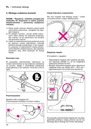 Page 42PL| Instrukcje obsługi
40
4. Obsługa codzienna kosiarki
WAZNE  –  Regularny  i  dokladny  przeglad  jest
niezbedny  do  utrzymania  w  czasie  poziomu
bezpieczenstwa  i  pierwotnej  wydajnosci
maszyny.
1) Ubrac  grube  robocze  rekawice  przed  kazda
czynnoscia czyszczenia , przegladu lub regu-
lacji maszyny.
2) Po  każdym  ścinaniu,  usunąć  resztki  trawy  i
ziemi,  które  zebraly  sie  wewnatrz  podwozia,
aby  uniknac,  ze  po  zeschnieciu  sie  utrudnia
one ponowny rozruch. 
3) Lakier po wewnetrznej...