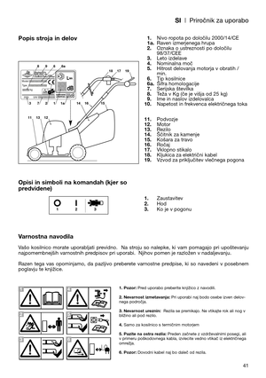 Page 43SI| Priročnik za uporabo
41
Popis stroja in delov
Opisi in simboli na komandah (kjer so
predvidene)
Varnostna navodila
Vašo  kosilnico  morate  uporabljati  previdno.    Na  stroju  so  nalepke,  ki  vam  pomagajo  pri  upoštevanju
najpomembnejših varnostnih predpisov pri uporabi.  Njihov pomen je razložen v nadaljevanju. 
Razen  tega  vas  opominjamo,  da  pazljivo  preberete  varnostne  predpise,  ki  so  navedeni  v  posebnem
poglavju te knjižice.1.Nivo ropota po določilu 2000/14/CE
1a.Raven...