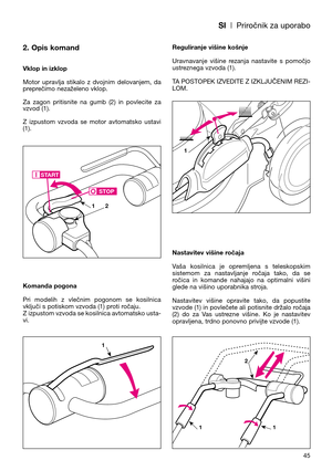 Page 47SI| Priročnik za uporabo
2. Opis komand
Vklop in izklop
Motor  upravlja  stikalo  z  dvojnim  delovanjem,  da
preprečimo nezaželeno vklop. 
Za  zagon  pritisnite  na  gumb  (2)  in  povlecite  za
vzvod (1). 
Z  izpustom  vzvoda  se  motor  avtomatsko  ustavi
(1).
Komanda pogona
Pri  modelih  z  vlečnim  pogonom  se  kosilnica
vključi s potiskom vzvoda (1) proti ročaju. 
Z izpustom vzvoda se kosilnica avtomatsko usta-
vi.Reguliranje višine košnje
Uravnavanje  višine  rezanja  nastavite  s  pomočjo...