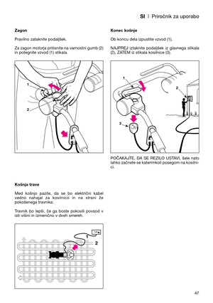 Page 49SI| Priročnik za uporabo
47 Zagon
Pravilno zataknite podaljšek.
Za zagon motorja pritisnite na varnostni gumb (2)
in potegnite vzvod (1) stikala.
Košnja trave
Med  košnjo  pazite,  da  se  bo  električni  kabel
vedno  nahajal  za  kosilnico  in  na  strani  že
pokošenega travnika.
Travnik  bo  lepši,  če  ga  boste  pokosili  povsod  v
isti višini in izmenično v dveh smereh.Konec košnje
Ob koncu dela izpustite vzvod (1).  
NAJPREJ  iztaknite  podaljšek  iz  glavnega  stikala
(2), ZATEM iz stikala...