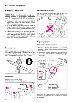 Page 50SI| Priročnik za uporabo
48
4. Splošno vzdrževanje
POZOR – Redno in skrbno vzdrževanje je bist-
venega  pomena  za  dolgotrajno  ohranjanje
varnosti in visokega nivoja delovanja stroja.
1) Pred  vsakim  cišcenjem,  vzdrževalnimi  deli  ali
reguliranjem  stroja,  je  treba  nadeti  mocne
delovne zašcitne rokavice.
2) Po  vsaki  košnji,  odstraniti  ostanke  trave  in
blato, ki sta se nabrala med podvozjem, da se
ne  posušita  in  ovirata  nadaljnji  zagon  kosilni-
ce.
3) Lakirani deli notranje strani...