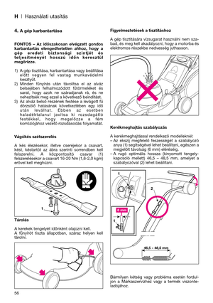 Page 58H| Használati utasítás
56
4. A gép karbantartása
FONTOS  –  Az  időszakosan  elvégzett  gondos
karbantartás  elengedhetetlen  ahhoz,  hogy  a
gép  eredeti  biztonsági  szintjét  és
teljesítményét  hosszú  időn  keresztül
megőrizze.
1) A gép tisztítása, karbantartása vagy beállítása
előtt  vegyen  fel  vastag  munkavédelmi
kesztyűt.
2) Minden  fűnyírás  után  távolítsa  el  az  alváz
belsejében  felhalmozódott  fűtörmeléket  és
sarat,  hogy  azok  ne  száradjanak  rá,  és  ne
nehezítsék meg ezzel a...