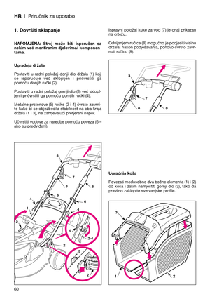 Page 62HR| Priručnik za uporabo
1. Dovršiti sklapanje
NAPOMJENA:  Stroj  može  biti  isporučen  sa
nekim  već  montiranim  djelovima/  komponen-
tama.
Ugradnja držala
Postaviti  u  radni  položaj  donji  dio  držala  (1)  koji
se  isporučuje  već  sklopljen  i  pričvrstiti  ga
pomoću donjih ručki (2).
Postaviti u radni položaj gornji dio (3) već sklopl-
jen i pričvrstiti ga pomoću gornjih ručki (4).
Metalne prstenove (5) ručke (2 i 4) čvrsto zavrni-
te kako bi se objezbedila stabilnost na oba kraja
držala (1 i...