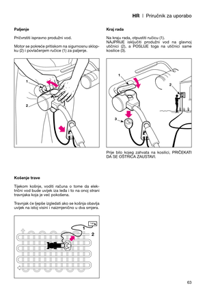 Page 65HR| Priručnik za uporabo
63 Paljenje
Pričvrstiti ispravno produžni vod.
Motor se pokreće pritiskom na sigurnosnu sklop-
ku (2) i povlačenjem ručice (1) za paljenje.
Košenje trave
Tijekom  košnje,  voditi  računa  o  tome  da  elek-
trični  vod  bude  uvijek  iza  leđa  i  to  na  onoj  strani
travnjaka koja je već pokošena.
Travnjak će ljepše izgledati ako se košnja obavlja
uvijek na istoj visini i naizmjenično u dva smjera.Kraj rada
Na kraju rada, otpustiti ručicu (1). 
NAJPRIJE  isključiti  produžni...