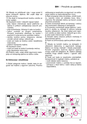 Page 69BIH| Priručnik za upotrebu
16)  Nikada  ne  približavati  ruke  i  noge  pored  ili
ispod  rotirajućih  dijelova.  Biti  uvijek  dalje  od
izduvnih otvora.
17)  Ne  dizati  ili  transportovati  kosilicu  ukoliko  je
motor upaljen.
18) Zaustaviti motor i isključiti napojni kabal:
– prije  ikakve  intervencije  ispod  platforme  za
sječiva  ili  prilikom  odčepljivanja  izduvnih  pro-
vodnika; 
– prije kontroliranja, čišćenja ili rada na kosilici;
– nakon  sustreta  sa  drugim  predmetima.
Provjeriti...