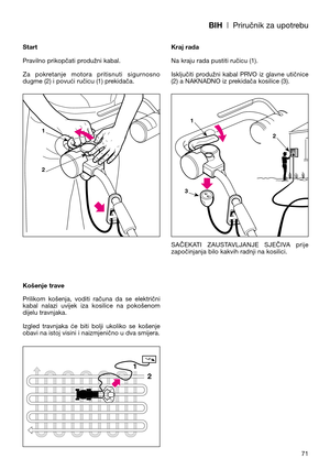 Page 73BIH| Priručnik za upotrebu
71 Start
Pravilno prikopčati produžni kabal.
Za  pokretanje  motora  pritisnuti  sigurnosno
dugme (2) i povući ručicu (1) prekidača.
Košenje trave
Prilikom  košenja,  voditi  računa  da  se  električni
kabal  nalazi  uvijek  iza  kosilice  na  pokošenom
dijelu travnjaka.
Izgled  travnjaka  će  biti  bolji  ukoliko  se  košenje
obavi na istoj visini i naizmjenično u dva smijera.Kraj rada
Na kraju rada pustiti ručicu (1). 
Isključiti  produžni  kabal  PRVO  iz  glavne  utičnice...
