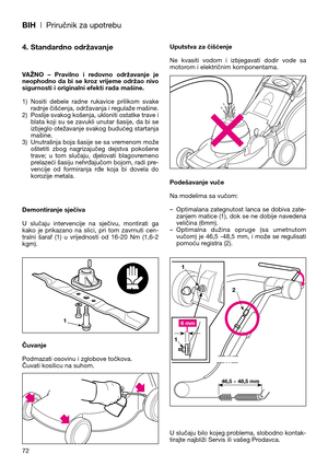 Page 74BIH| Priručnik za upotrebu
72
4. Standardno održavanje
VAŽNO  –  Pravilno  i  redovno  održavanje  je
neophodno  da  bi  se  kroz  vrijeme  održao  nivo
sigurnosti i originalni efekti rada mašine.
1) Nositi  debele  radne  rukavice  prilikom  svake
radnje čišćenja, održavanja i regulaže mašine.
2) Poslije svakog košenja, ukloniti ostatke trave i
blata koji su se zavukli unutar šasije, da bi se
izbjeglo otežavanje svakog budućeg startanja
mašine.
3) Unutrašnja boja šasije se sa vremenom može
oštetiti...
