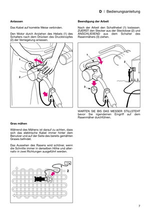 Page 9D| Bedienungsanleitung
7 Anlassen
Das Kabel auf korrekte Weise verbinden.
Den Motor durch Anziehen des Hebels (1) des
Schalters nach dem Drücken des Druckknopfes
(2) der Verriegelung anlassen.
Gras mähen
Während des Mähens ist darauf zu achten, dass
sich das elektrische Kabel immer hinter dem
Benutzer und auf der Seite des bereits gemähten
Grases befindet.
Das Aussehen des Rasens wird schöner, wenn
die Schnitte immer in derselben Höhe und alter-
nativ in zwei Richtungen ausgeführt werden.Beendigung der...