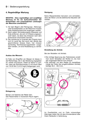 Page 108
4. Regelmäßige Wartung
WICHTIG – Eine regelmäßige und sorgfältige
Wartung ist für ein Aufrechterhalten der
Sicherheiten und ursprünglichen Leistungen
der Maschine unerlässlich.
1) Vor dem Beginn aller Reinigungs-, Wartungs-
oder Einstellarbeiten an der Maschine müssen
feste Arbeitshandschuhe angezogen werden.
2) Nach jedem Schneidevorgang Grasreste und
Erde entfernen, die sich im Chassis angesam-
melt haben, da diese das Anlassen nach dem
Eintrocknen erschweren könnten.
3) Die Lackierung im Innenteil...