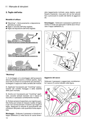 Page 16I| Manuale di istruzioni
3. Taglio dell’erba
Modalità di utilizzo
“Mulching” – Sminuzzamento e deposizione
dell’erba sul prato
Taglio e raccolta dell’erba tagliata
Taglio ed espulsione dell’erba tagliata
“Mulching”
1) Il montaggio e lo smontaggio dell’accessorio
devono sempre avvenire a motore spento, dopo
aver tolto la chiave di avviamento (se prevista), o
scollegato il cappuccio della candela del motore.
2) Applicare l’accessorio per “mulching” assicu-
randosi del corretto fissaggio e della...