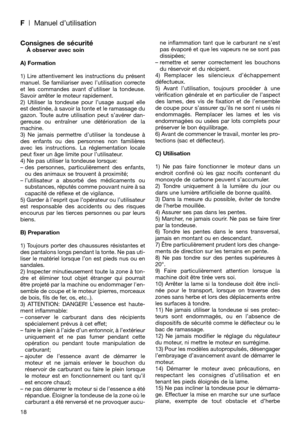 Page 20F| Manuel d’utilisation
Consignes de sécuritéÀ observer avec soin
A) Formation
1) Lire attentivement les instructions du présent
manuel. Se familiariser avec l’utilisation correcte
et les commandes avant d’utiliser la tondeuse.
Savoir arrêter le moteur rapidement.
2) Utiliser la tondeuse pour l’usage auquel elle
est destinée, à savoir la tonte et le ramassage du
gazon. Toute autre utilisation peut s’avérer dan-
gereuse ou entraîner une détérioration de la
machine.
3) Ne jamais permettre d’utiliser la...