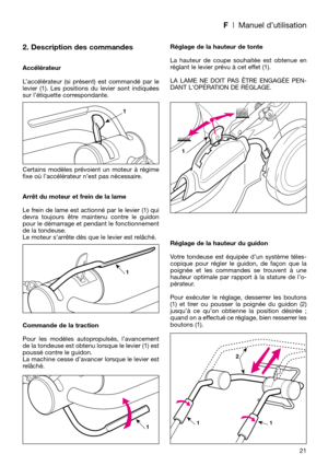Page 23F| Manuel d’utilisation
21
2. Description des commandes
Accélérateur
L’accélérateur (si présent) est commandé par le
levier (1). Les positions du levier sont indiquées
sur l’étiquette correspondante.
Certains modèles prévoient un moteur à régime
fixe où l’accélérateur n’est pas nécessaire.
Arrêt du moteur et frein de la lame
Le frein de lame est actionné par le levier (1) qui
devra toujours être maintenu contre le guidon
pour le démarrage et pendant le fonctionnement
de la tondeuse. 
Le moteur s’arrête...