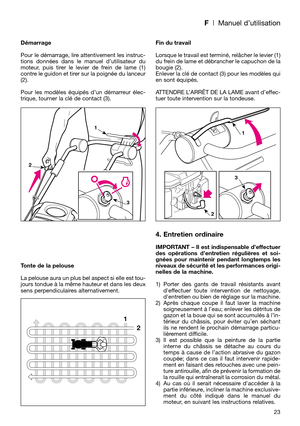 Page 25F| Manuel d’utilisation
Démarrage
Pour le démarrage, lire attentivement les instruc-
tions données dans le manuel d’utilisateur du
moteur, puis tirer le levier de frein de lame (1)
contre le guidon et tirer sur la poignée du lanceur
(2). 
Pour les modèles équipés d’un démarreur élec-
trique, tourner la clé de contact (3).
Tonte de la pelouse
La pelouse aura un plus bel aspect si elle est tou-
jours tondue à la même hauteur et dans les deux
sens perpendiculaires alternativement.Fin du travail
Lorsque le...