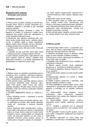 Page 28CZ| Návod použití
Bezpečnostní pokynyDodržujte velmi přesně
A) Základní poučení
1)  Před  prvním  použitím  sekačky  si  pečlivě  pro-
studujte  tento  návod  k  použití.  Seznamte  se  s
ovládáním  sekačky  a  nacvičte  si,  jak  okamžitě
vypnout sekačku.
2)  Používejte  sekačku  výhradně  k  účelu,  ke
kterému  je  určena,  to  znamená  k  sekání  trávy.
Jakékoliv  jiné  použití  může  být  nebezpečné  a
může způsobit poškození stroje.
3)  Nedovolte,  aby  sekačku  používaly  děti,  mla-
diství anebo...