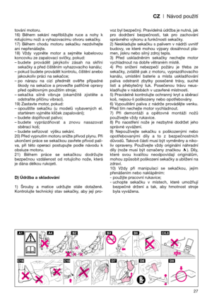 Page 29CZ| Návod použití
tování motoru.
16)  Během  sekání  nepřibližujte  ruce  a  nohy  k
rotujícímu noži a vyhazovacímu otvoru sekačky.
17)  Během  chodu  motoru  sekačku  nezdvihejte
ani nepřenášejte. 
18)  Vždy  vypněte  motor  a  sejměte  kabelovou
koncovku ze zapalovací svíčky, pokud:
– budete  provádět  jakýkoliv  zásah  na  skříni
sekačky a před čištěním vyhazovacího kanálu;  
– pokud budete provádět kontrolu, čištění anebo
jakoukoliv práci na sekačce;
– po  nárazu  na  cizí  předmět  ověřte  případné...