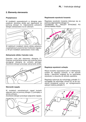 Page 39PL| Instrukcje obsługi
2. Elementy sterowania
Przyśpieszacz
W  modelach  wyposażonych  w  dźwignię  gazu
prędkość  obrotowa  silnika  jest  regulowana  za
pomocą  dźwigni  (1).  Odpowiednie  położenia
dźwigni zobrazowano na ich osłonach.
W  niektórych  modelach  obroty  silnika  ustawiono
na jednakowym poziomie bez możliwości regulac-
ji. W tych modelach zastosowano motor stały.
Zatrzymanie silnika i hamulec noża
Hamulec  noża  jest  sterowany  dźwignią  (1).
Podczas uruchamiania silnika oraz podczas...