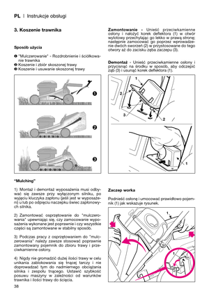 Page 40PL| Instrukcje obsługi
3. Koszenie trawnika
Sposób użycia
❶"Mulczerowanie" - Rozdrobnienie i ściółkowa-
nie trawnika
❷Koszenie i zbiór skoszonej trawy
❸Koszenie i usuwanie skoszonej trawy
“Mulching”
1) Montaż  i  demontaż  wyposażenia  musi  odby-
wać  się  zawsze  przy  wyłączonym  silniku,  po
wyjęciu kluczyka zapłonu (jeśli jest w wyposaże-
ni) u lub po odpięciu naczepku świec zapłonowy-
ch silnika.
2) Zamontować  osprzętowanie  do  "mulczero-
wania"  upewniając  się,  czy  zamocowanie...